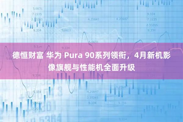 德恒财富 华为 Pura 90系列领衔，4月新机影像旗舰与性能机全面升级