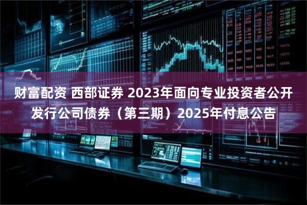 财富配资 西部证券 2023年面向专业投资者公开发行公司债券（第三期）2025年付息公告