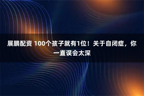 展鵬配资 100个孩子就有1位！关于自闭症，你一直误会太深