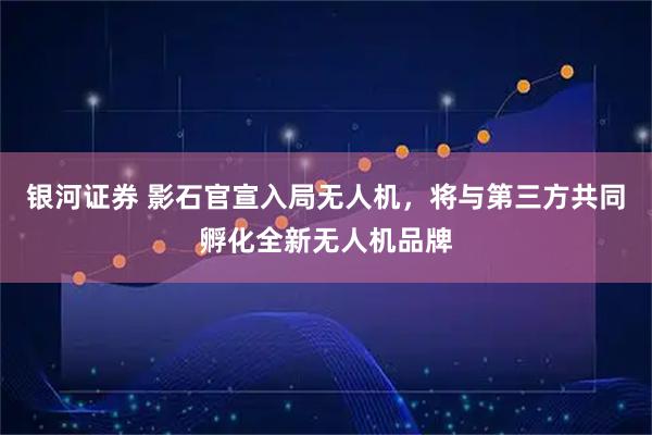 银河证券 影石官宣入局无人机，将与第三方共同孵化全新无人机品牌