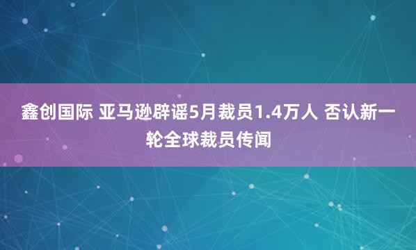 鑫创国际 亚马逊辟谣5月裁员1.4万人 否认新一轮全球裁员传闻
