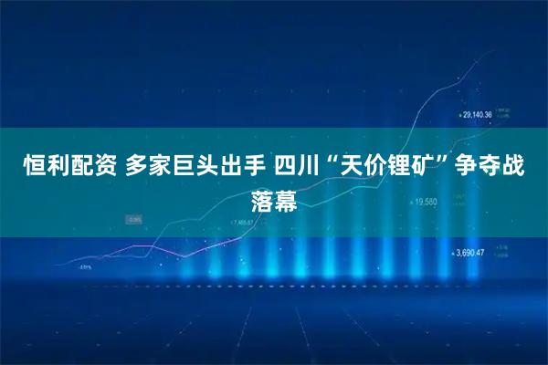 恒利配资 多家巨头出手 四川“天价锂矿”争夺战落幕